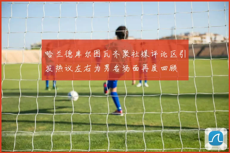 哈兰德库尔图瓦齐聚社媒评论区引发热议左右为男名场面再度回顾