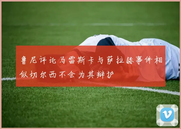鲁尼评论马雷斯卡与萨拉赫事件相似切尔西不会为其辩护