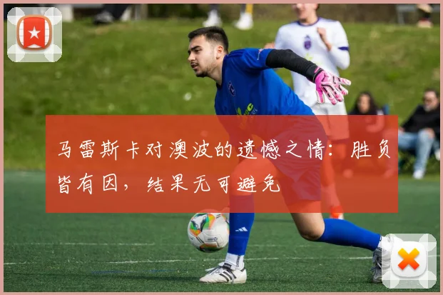 马雷斯卡对澳波的遗憾之情：胜负皆有因，结果无可避免