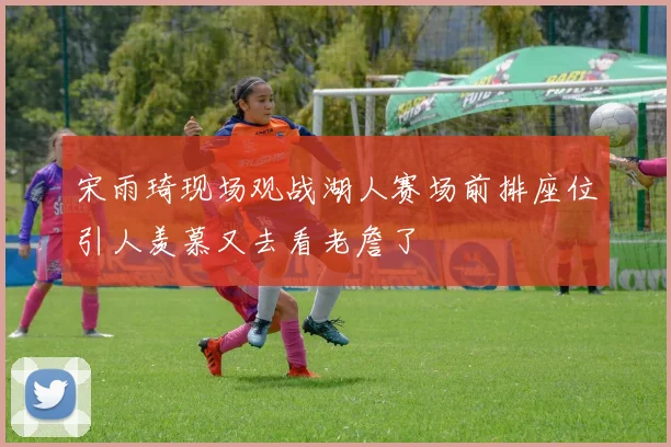 宋雨琦现场观战湖人赛场前排座位引人羡慕又去看老詹了