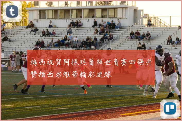 梅西祝贺阿根廷晋级世青赛四强并赞扬西尔维蒂精彩进球