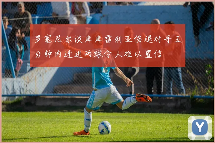 罗塞尼尔谈库库雷利亚伤退对手五分钟内连进两球令人难以置信