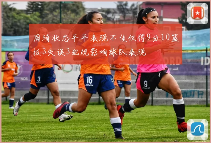周琦状态平平表现不佳仅得9分10篮板3失误3犯规影响球队表现