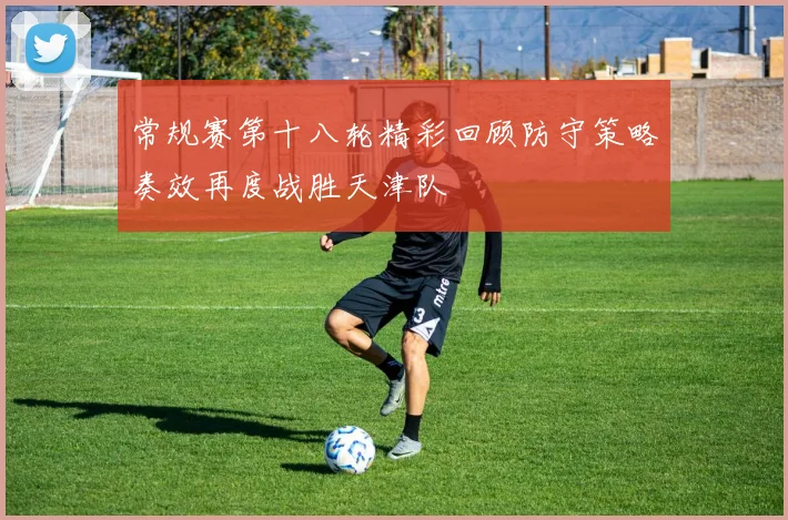常规赛第十八轮精彩回顾防守策略奏效再度战胜天津队