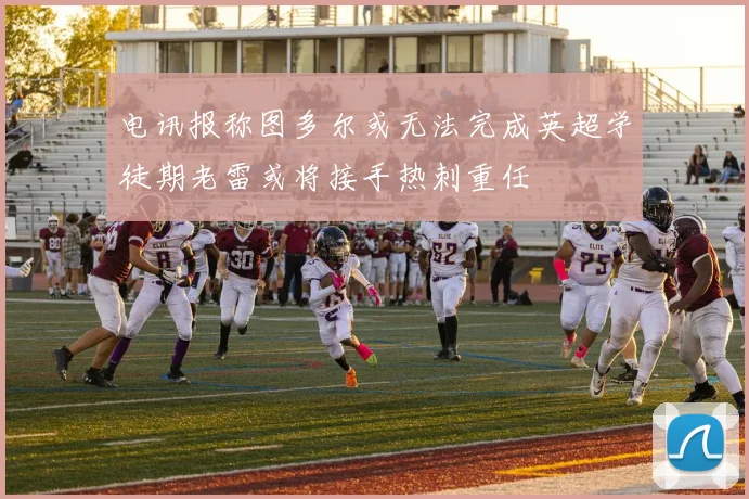 电讯报称图多尔或无法完成英超学徒期老雷或将接手热刺重任