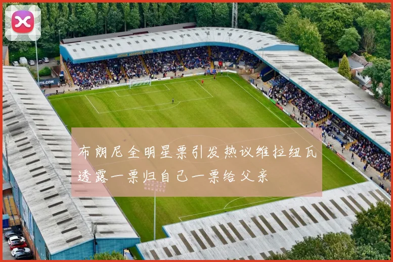 布朗尼全明星票引发热议维拉纽瓦透露一票归自己一票给父亲