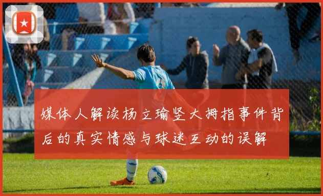 媒体人解读杨立瑜竖大拇指事件背后的真实情感与球迷互动的误解