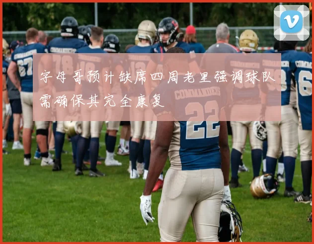 字母哥预计缺席四周老里强调球队需确保其完全康复