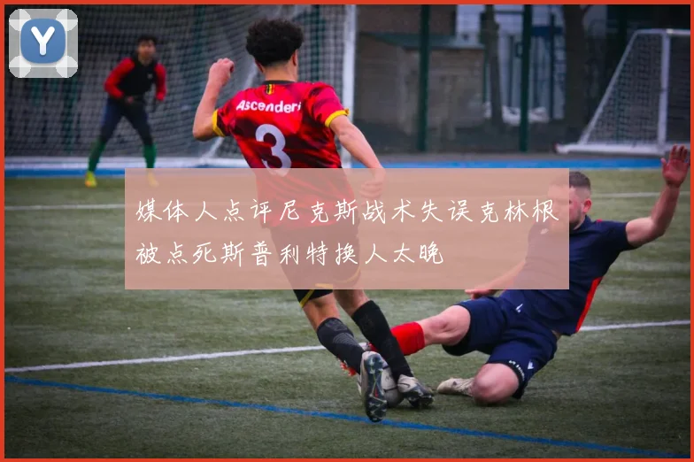 媒体人点评尼克斯战术失误克林根被点死斯普利特换人太晚