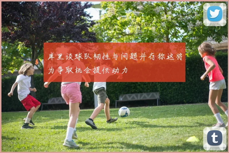 库里谈球队韧性与问题并存称这将为争取机会提供动力