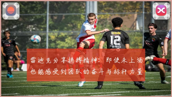 雷迪克分享拼搏精神：即使未上场也能感受到团队的奋斗与标杆力量