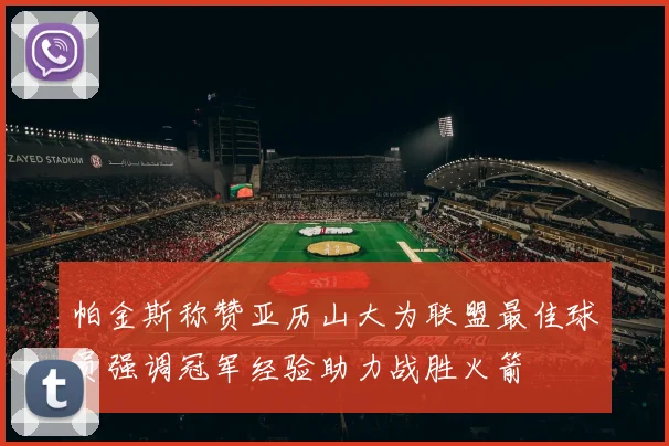 帕金斯称赞亚历山大为联盟最佳球员强调冠军经验助力战胜火箭