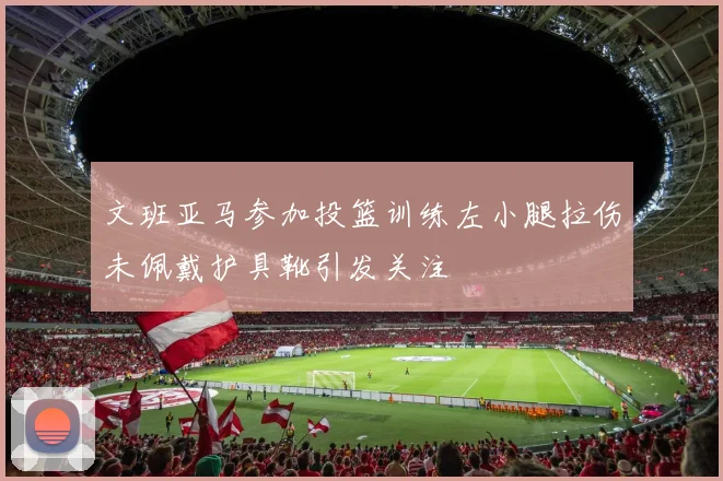 文班亚马参加投篮训练左小腿拉伤未佩戴护具靴引发关注