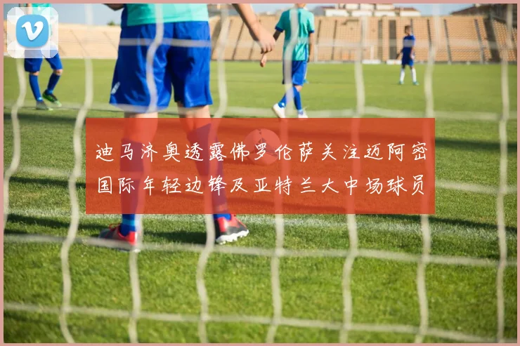 迪马济奥透露佛罗伦萨关注迈阿密国际年轻边锋及亚特兰大中场球员