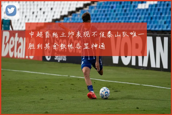 中超首轮土帅表现不佳泰山队唯一胜利其余教练各显神通