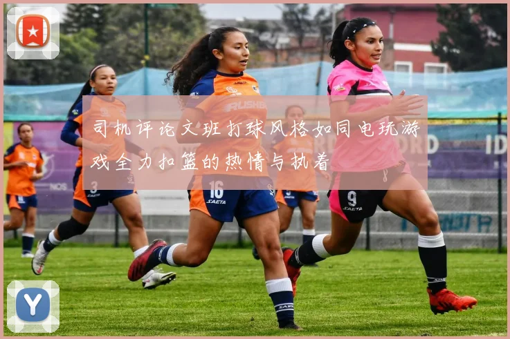 司机评论文班打球风格如同电玩游戏全力扣篮的热情与执着