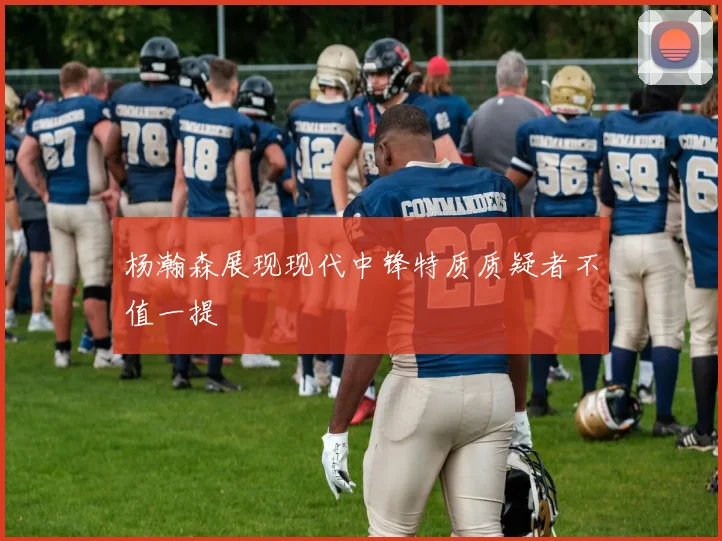 杨瀚森展现现代中锋特质质疑者不值一提