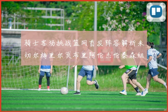 骑士客场挑战篮网首发阵容解析米切尔梅里尔莫布里阿伦杰伦泰森组合亮点