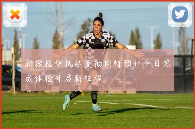 新援格伊抵达曼彻斯特预计今日完成体检开启新征程