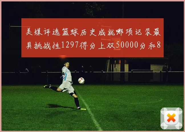 美媒评选篮球历史成就哪项记录最具挑战性1297得分上双50000分和8次总决赛