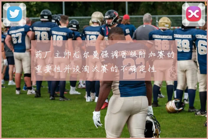 药厂主帅尤尔曼强调晋级附加赛的重要性并谈淘汰赛的不确定性