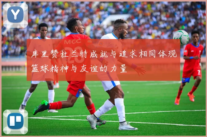 库里赞杜兰特成就与追求相同体现篮球精神与友谊的力量