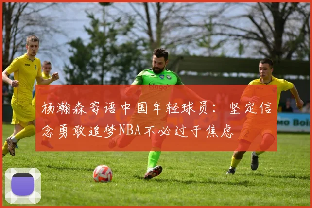 杨瀚森寄语中国年轻球员：坚定信念勇敢追梦NBA不必过于焦虑