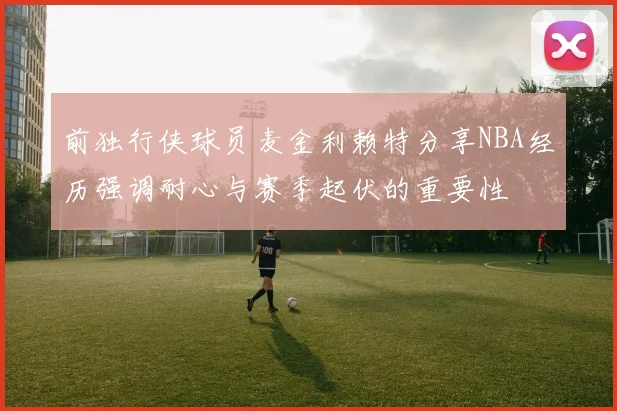 前独行侠球员麦金利赖特分享NBA经历强调耐心与赛季起伏的重要性