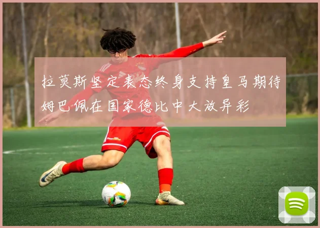 拉莫斯坚定表态终身支持皇马期待姆巴佩在国家德比中大放异彩