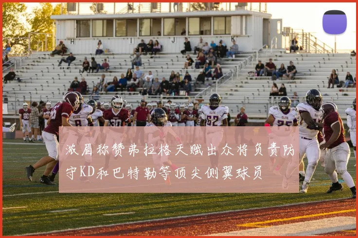 浓眉称赞弗拉格天赋出众将负责防守KD和巴特勒等顶尖侧翼球员