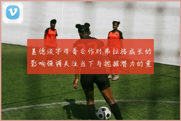 基德谈字母哥合作对弗拉格成长的影响强调关注当下与挖掘潜力的重要性