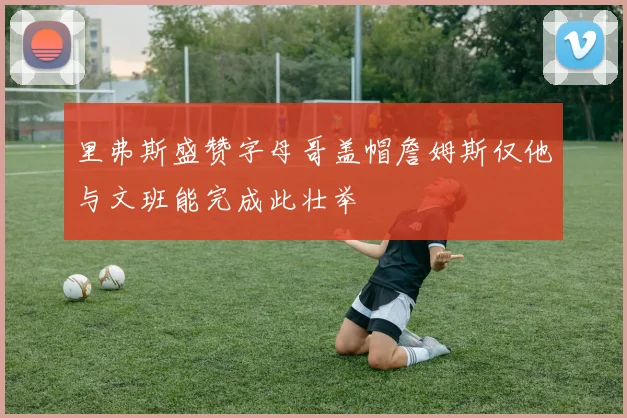 里弗斯盛赞字母哥盖帽詹姆斯仅他与文班能完成此壮举