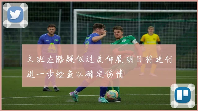 文班左膝疑似过度伸展明日将进行进一步检查以确定伤情