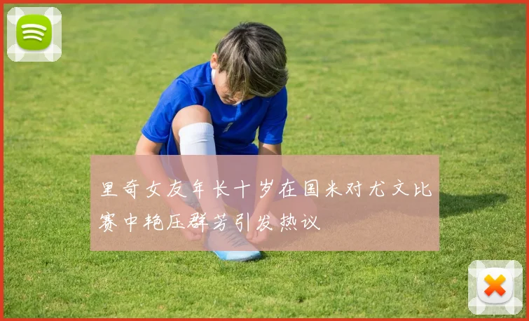 里奇女友年长十岁在国米对尤文比赛中艳压群芳引发热议