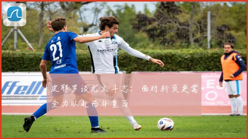 皮耶罗谈尤文斗志：面对科莫更需全力以赴而非皇马