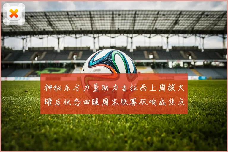 神秘东方力量助力吉拉西上周拔火罐后状态回暖周末联赛双响成焦点