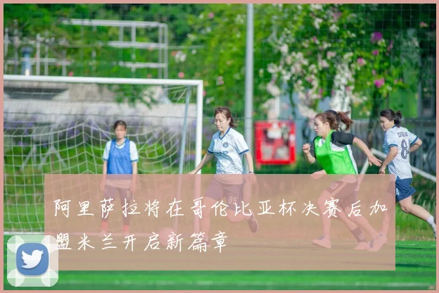 阿里萨拉将在哥伦比亚杯决赛后加盟米兰开启新篇章